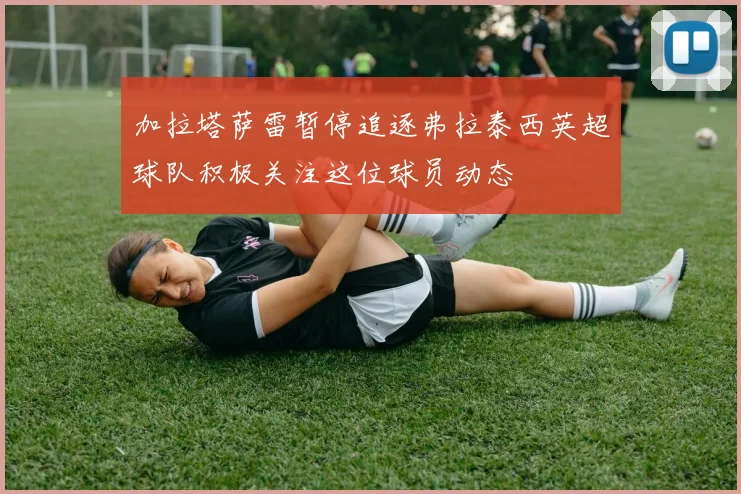 加拉塔萨雷暂停追逐弗拉泰西英超球队积极关注这位球员动态