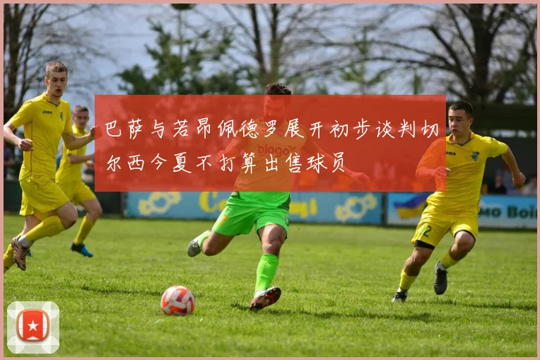 巴萨与若昂佩德罗展开初步谈判切尔西今夏不打算出售球员