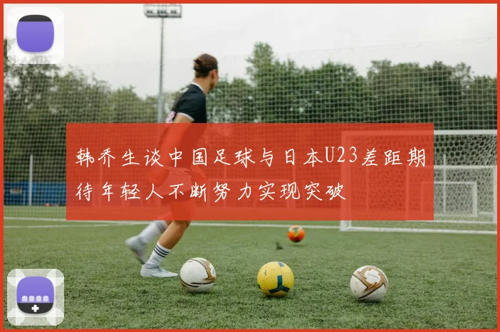 韩乔生谈中国足球与日本U23差距期待年轻人不断努力实现突破