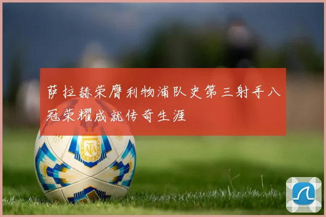 萨拉赫荣膺利物浦队史第三射手八冠荣耀成就传奇生涯