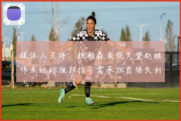 媒体人点评：杨瀚森表现失望赵继伟未达标准郭指导需承担首场失利责任