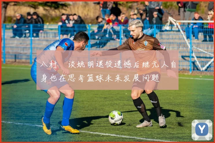 八村塁谈姚明退役遗憾后继无人自身也在思考篮球未来发展问题