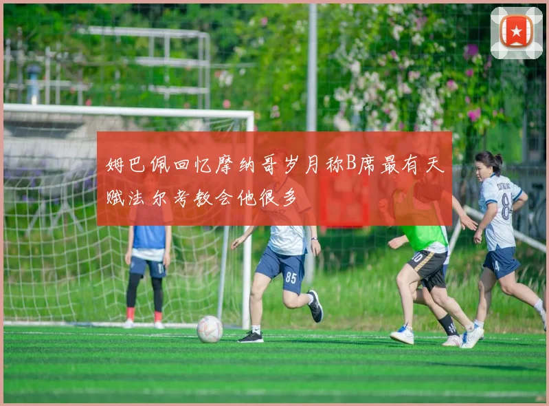 姆巴佩回忆摩纳哥岁月称B席最有天赋法尔考教会他很多