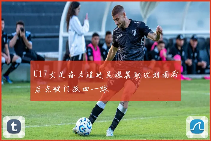 U17女足奋力追赶吴逸晨助攻刘雨希后点破门扳回一球
