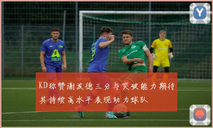 KD称赞谢泼德三分与突破能力期待其持续高水平表现助力球队