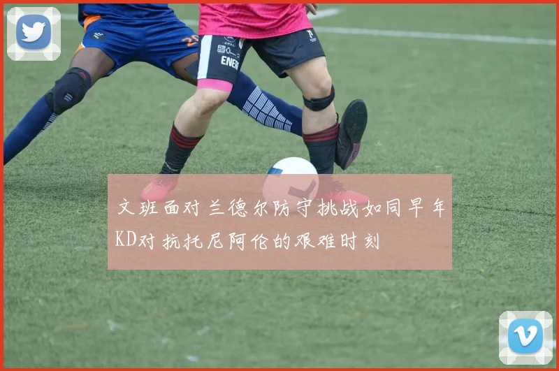 文班面对兰德尔防守挑战如同早年KD对抗托尼阿伦的艰难时刻