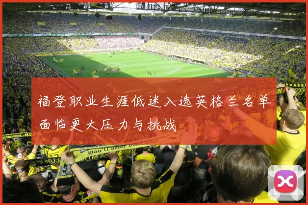 福登职业生涯低迷入选英格兰名单面临更大压力与挑战
