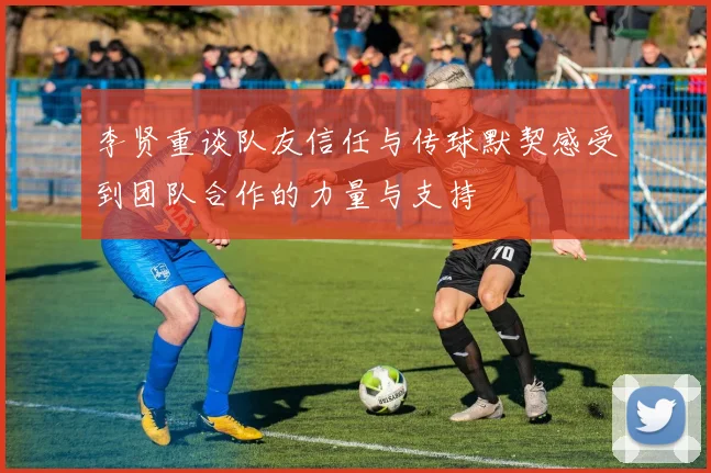 李贤重谈队友信任与传球默契感受到团队合作的力量与支持