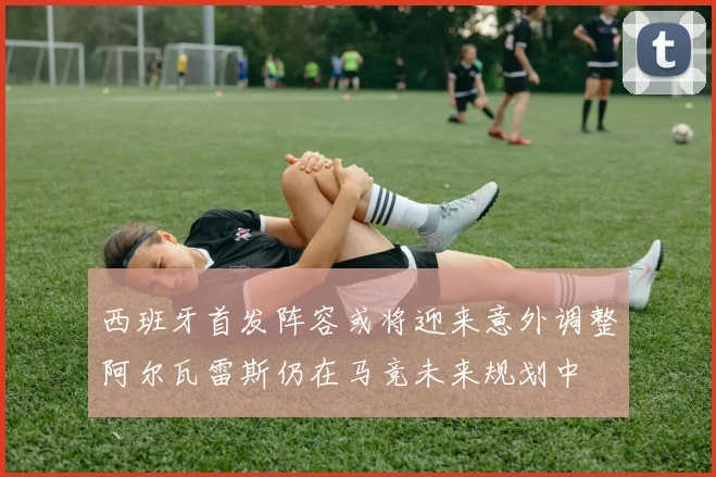 西班牙首发阵容或将迎来意外调整阿尔瓦雷斯仍在马竞未来规划中