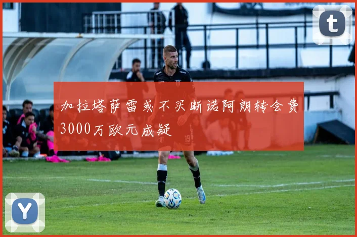 加拉塔萨雷或不买断诺阿朗转会费3000万欧元成疑