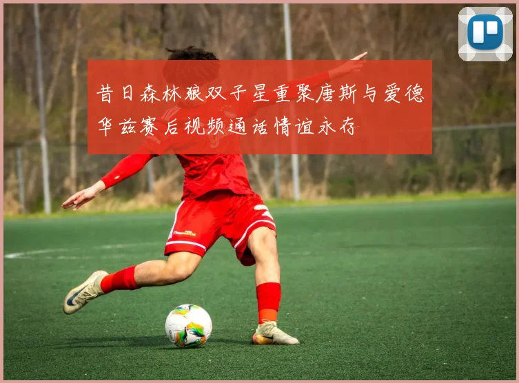 昔日森林狼双子星重聚唐斯与爱德华兹赛后视频通话情谊永存