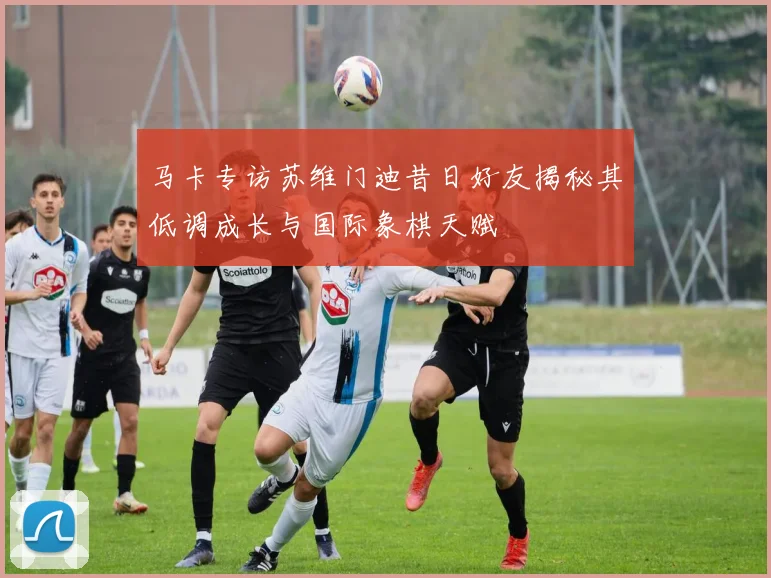 马卡专访苏维门迪昔日好友揭秘其低调成长与国际象棋天赋