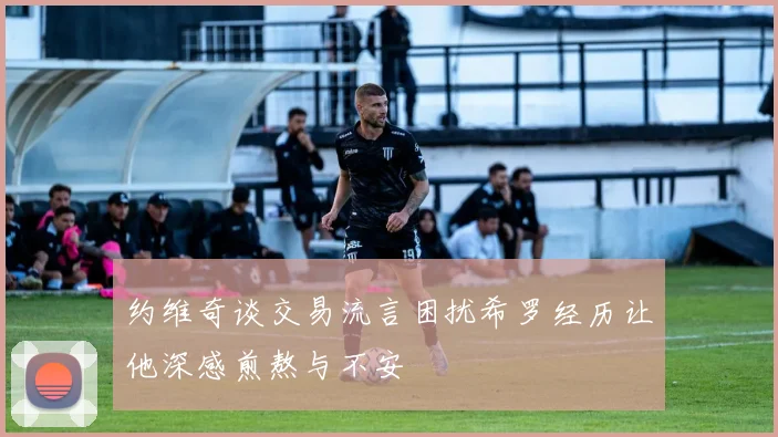 约维奇谈交易流言困扰希罗经历让他深感煎熬与不安