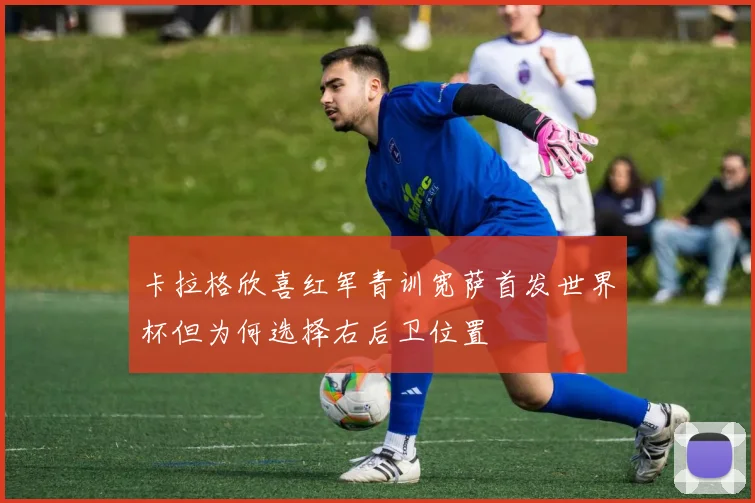 卡拉格欣喜红军青训宽萨首发世界杯但为何选择右后卫位置