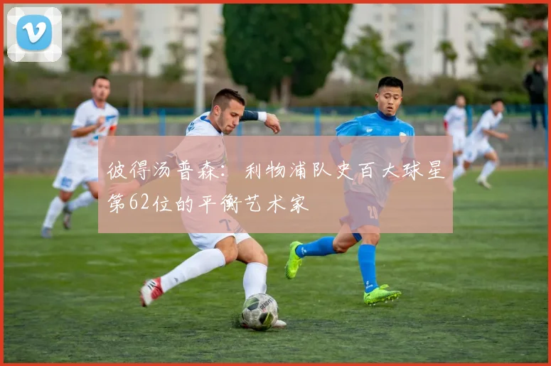 彼得汤普森：利物浦队史百大球星第62位的平衡艺术家