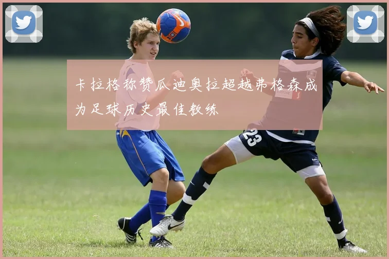 卡拉格称赞瓜迪奥拉超越弗格森成为足球历史最佳教练