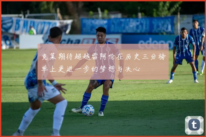 克莱期待超越雷阿伦在历史三分榜单上更进一步的梦想与决心