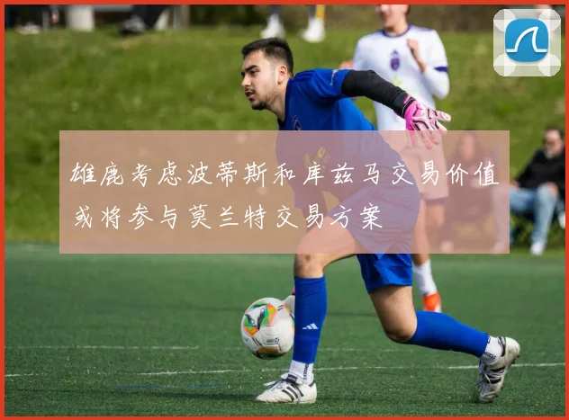 雄鹿考虑波蒂斯和库兹马交易价值或将参与莫兰特交易方案