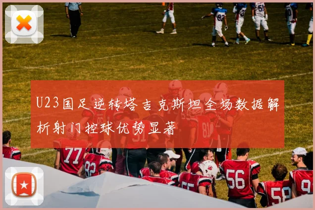 U23国足逆转塔吉克斯坦全场数据解析射门控球优势显著