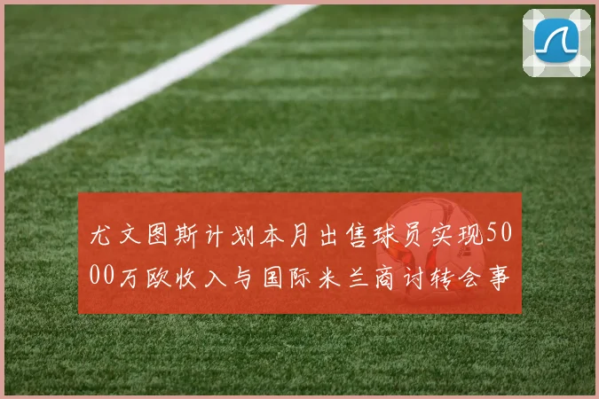 尤文图斯计划本月出售球员实现5000万欧收入与国际米兰商讨转会事宜