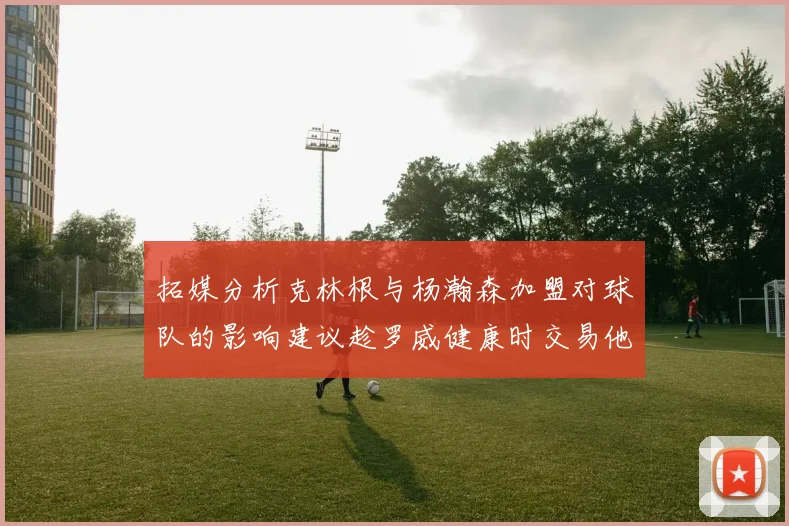 拓媒分析克林根与杨瀚森加盟对球队的影响建议趁罗威健康时交易他